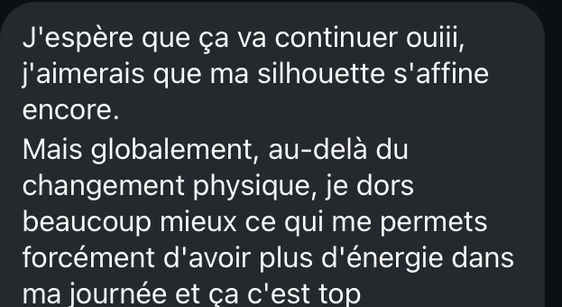 Message de Nadège : elle espère que sa silhouette continue de s'affiner, et au-delà du changement physique elle dort beaucoup mieux, ce qui lui donne plus d'énergie dans sa journée.